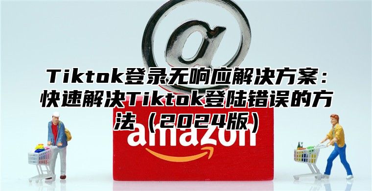Tiktok登录无响应解决方案：快速解决Tiktok登陆错误的方法2025版