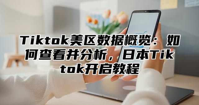 Tiktok美区数据概览：如何查看并分析，日本Tiktok开启教程