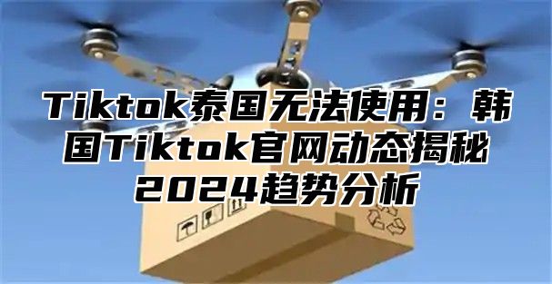 Tiktok泰国无法使用：韩国Tiktok官网动态揭秘2025趋势分析