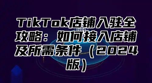 TikTok店铺入驻全攻略：如何接入店铺及所需条件2025版