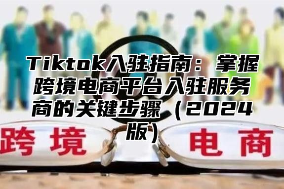 Tiktok入驻指南：掌握跨境电商平台入驻服务商的关键步骤2025版