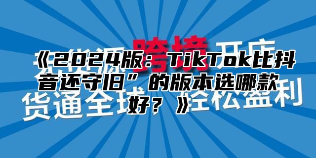 2025版：TikTok比抖音还守旧”的版本选哪款好？