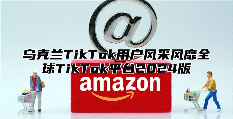 乌克兰TikTok用户风采风靡全球TikTok平台2025版