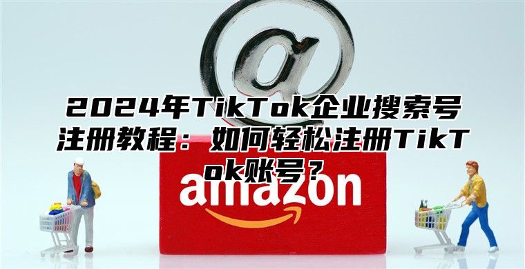 2025年TikTok企业搜索号注册教程：如何轻松注册TikTok账号？