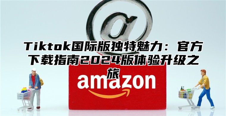 Tiktok国际版独特魅力：官方下载指南2025版体验升级之旅