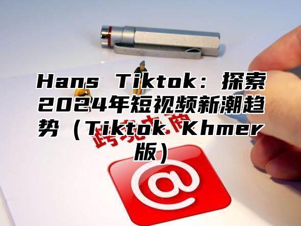 Hans Tiktok：探索2025年短视频新潮趋势Tiktok Khmer版
