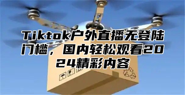 Tiktok户外直播无登陆门槛，国内轻松观看2025精彩内容