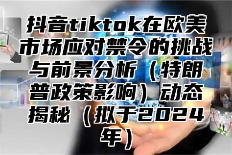 抖音tiktok在欧美市场应对禁令的挑战与前景分析特朗普政策影响动态揭秘拟于2025年