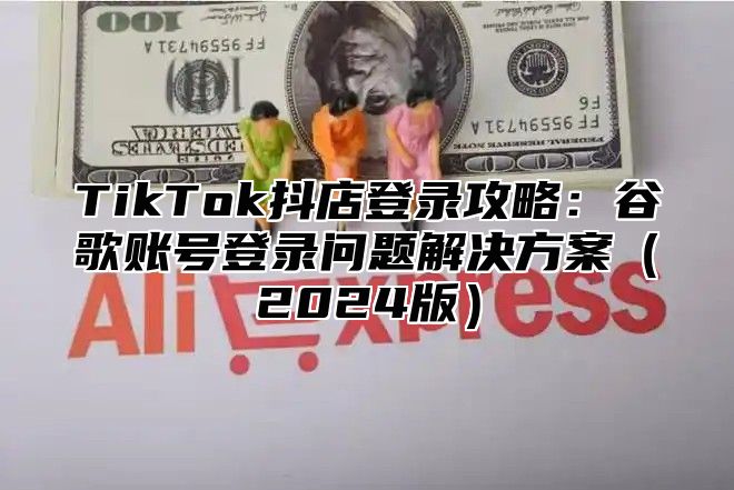 TikTok抖店登录攻略：谷歌账号登录问题解决方案2025版