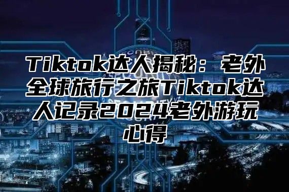 Tiktok达人揭秘：老外全球旅行之旅Tiktok达人记录2025老外游玩心得