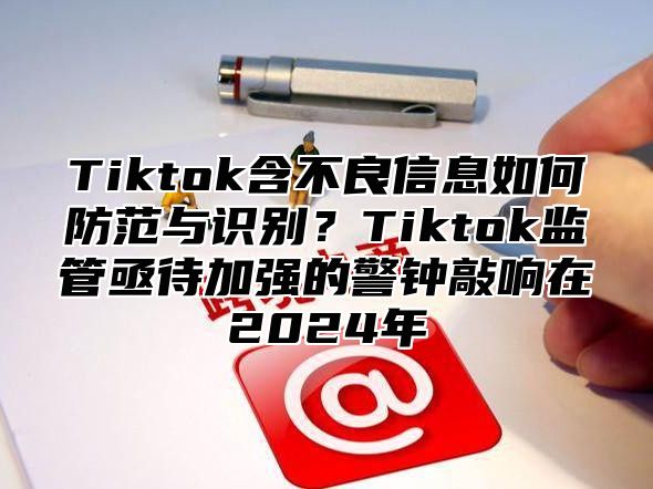 Tiktok含不良信息如何防范与识别？Tiktok监管亟待加强的警钟敲响在2025年