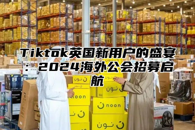 Tiktok英国新用户的盛宴：2025海外公会招募启航
