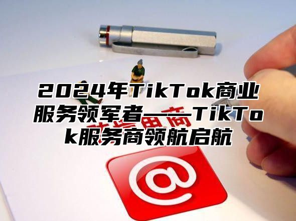 2025年TikTok商业服务领军者——TikTok服务商领航启航