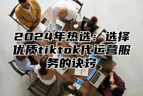 2025年热选：选择优质tiktok代运营服务的诀窍
