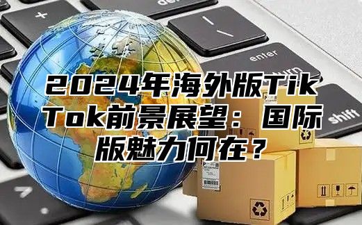 2025年海外版TikTok前景展望：国际版魅力何在？