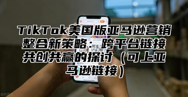 TikTok美国版亚马逊营销整合新策略：跨平台链接共创共赢的探讨可上亚马逊链接