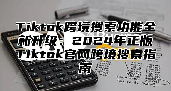 Tiktok跨境搜索功能全新升级：2025年正版Tiktok官网跨境搜索指南