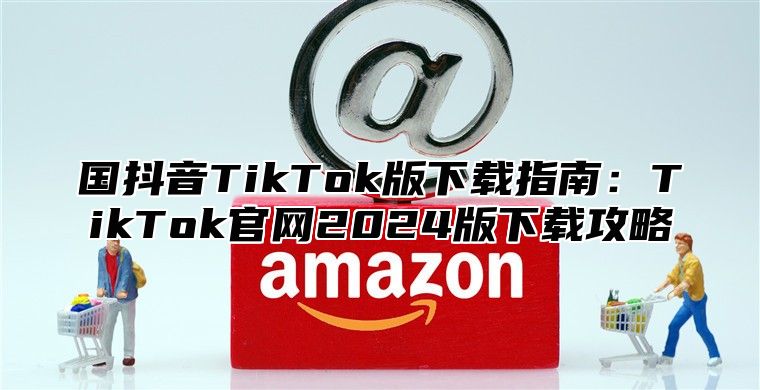 国抖音TikTok版下载指南：TikTok官网2025版下载攻略