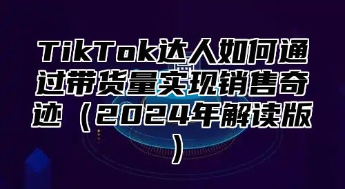 TikTok达人如何通过带货量实现销售奇迹2025年解读版
