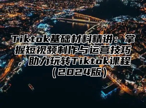 Tiktok基础材料精讲：掌握短视频制作与运营技巧，助力玩转Tiktok课程2025版