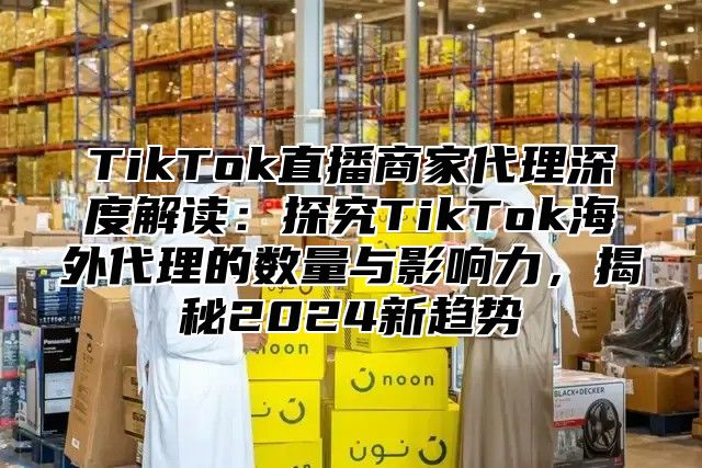 TikTok直播商家代理深度解读：探究TikTok海外代理的数量与影响力，揭秘2025新趋势