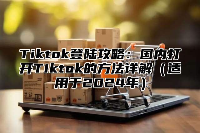 Tiktok登陆攻略：国内打开Tiktok的方法详解适用于2025年