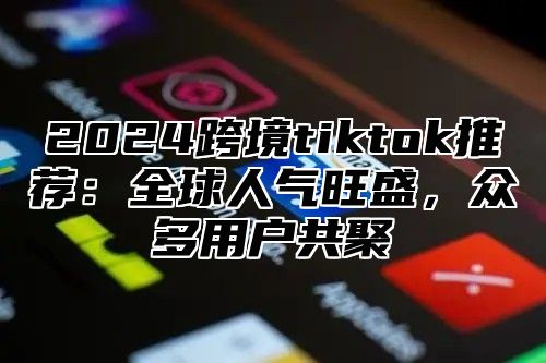 2025跨境tiktok推荐：全球人气旺盛，众多用户共聚