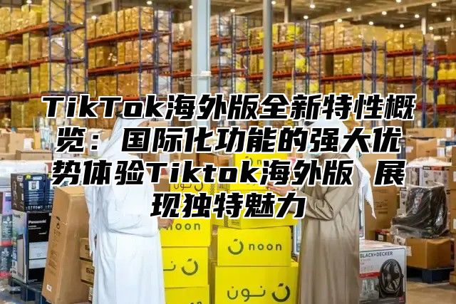 TikTok海外版全新特性概览：国际化功能的强大优势体验Tiktok海外版 展现独特魅力