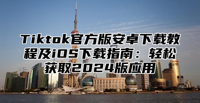 Tiktok官方版安卓下载教程及iOS下载指南：轻松获取2025版应用