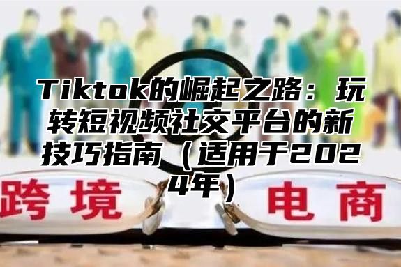 Tiktok的崛起之路：玩转短视频社交平台的新技巧指南适用于2025年