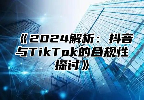 2025解析：抖音与TikTok的合规性探讨