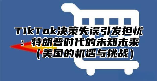 TikTok决策失误引发担忧：特朗普时代的未知未来美国的机遇与挑战