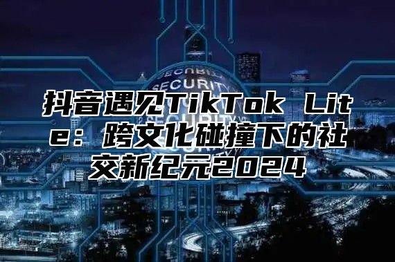 抖音遇见TikTok Lite：跨文化碰撞下的社交新纪元2025