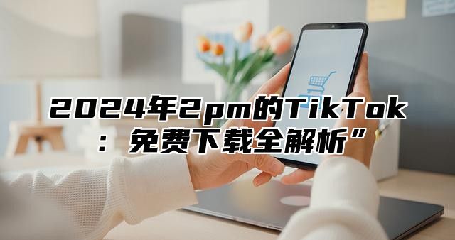 2025年2pm的TikTok：免费下载全解析”
