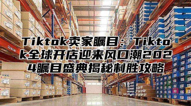 Tiktok卖家瞩目：Tiktok全球开店迎来风口潮2025瞩目盛典揭秘制胜攻略