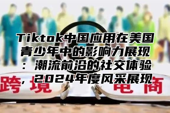 Tiktok中国应用在美国青少年中的影响力展现：潮流前沿的社交体验，2025年度风采展现