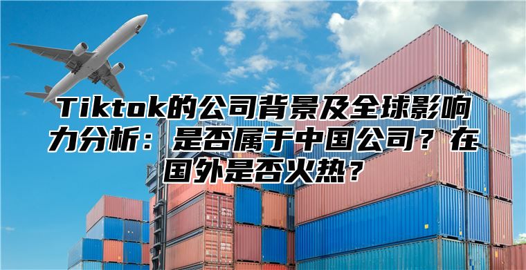 Tiktok的公司背景及全球影响力分析：是否属于中国公司？在国外是否火热？