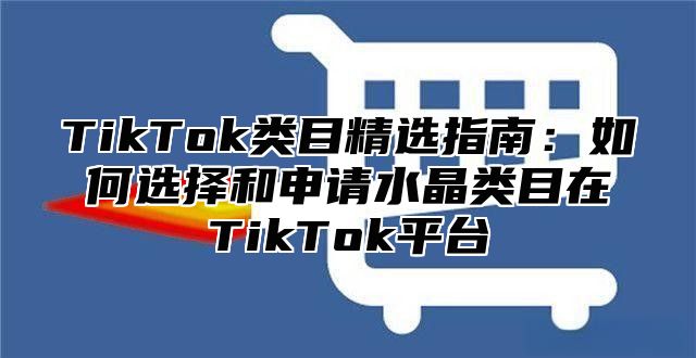 TikTok类目精选指南：如何选择和申请水晶类目在TikTok平台