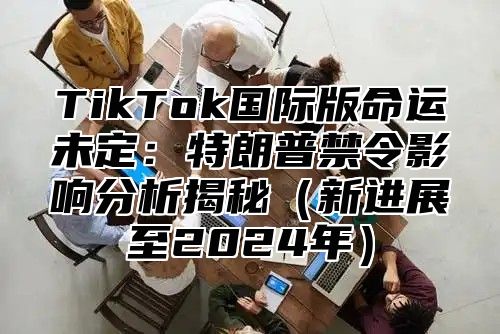 TikTok国际版命运未定：特朗普禁令影响分析揭秘新进展至2025年