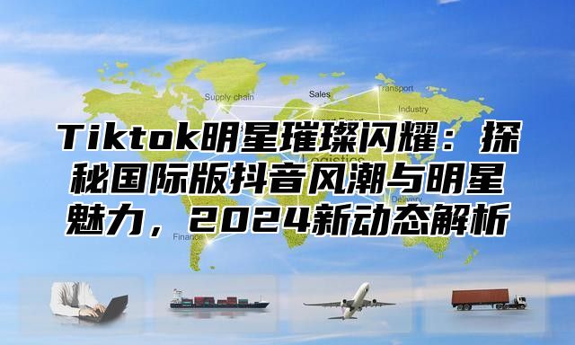Tiktok明星璀璨闪耀：探秘国际版抖音风潮与明星魅力，2025新动态解析