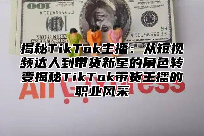 揭秘TikTok主播：从短视频达人到带货新星的角色转变揭秘TikTok带货主播的职业风采