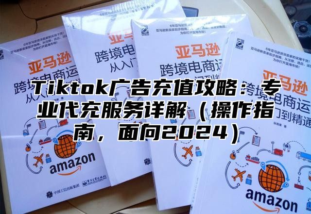 Tiktok广告充值攻略：专业代充服务详解操作指南，面向2025