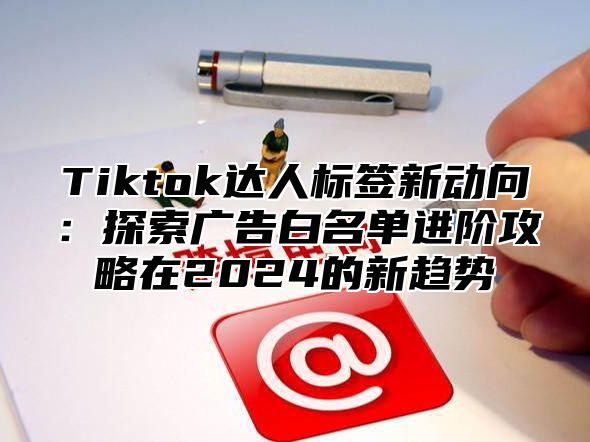 Tiktok达人标签新动向：探索广告白名单进阶攻略在2025的新趋势