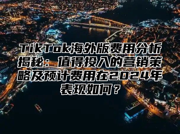 TikTok海外版费用分析揭秘：值得投入的营销策略及预计费用在2025年表现如何？