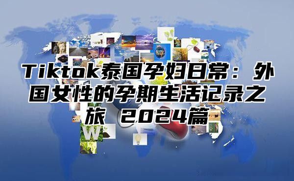 Tiktok泰国孕妇日常：外国女性的孕期生活记录之旅 2025篇
