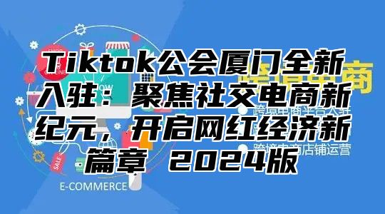 Tiktok公会厦门全新入驻：聚焦社交电商新纪元，开启网红经济新篇章 2025版