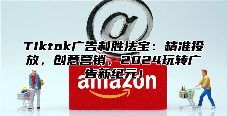 Tiktok广告制胜法宝：精准投放，创意营销，2025玩转广告新纪元！