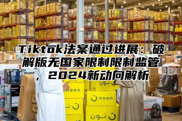 Tiktok法案通过进展：破解版无国家限制限制监管，2025新动向解析