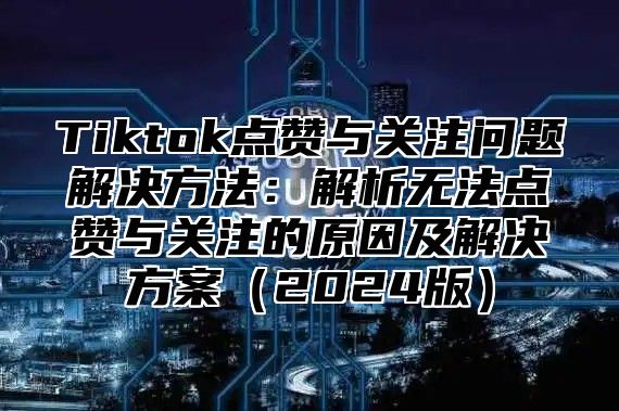 Tiktok点赞与关注问题解决方法：解析无法点赞与关注的原因及解决方案2025版