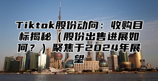 Tiktok股份动向：收购目标揭秘股份出售进展如何？聚焦于2025年展望